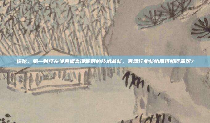 揭秘：第一财经在线直播高清背后的技术革新，直播行业新格局将如何重塑？
