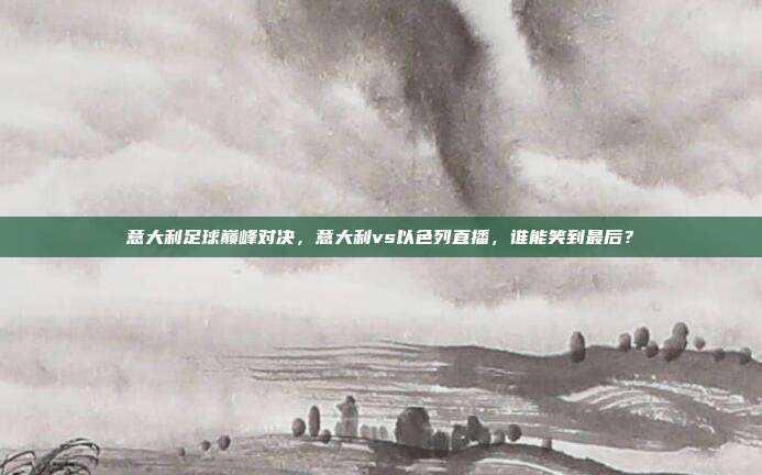 意大利足球巅峰对决，意大利vs以色列直播，谁能笑到最后？