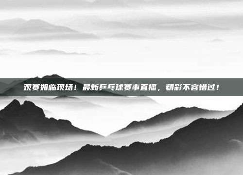 观赛如临现场！最新乒乓球赛事直播，精彩不容错过！