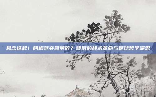 悬念迭起！阿根廷夺冠梦碎？背后的战术革命与足球哲学深思