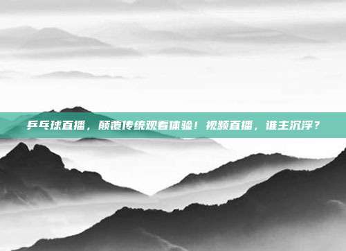 乒乓球直播，颠覆传统观看体验！视频直播，谁主沉浮？