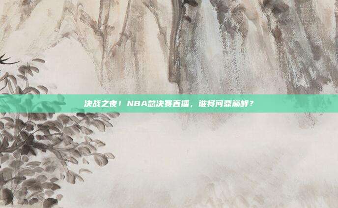 决战之夜！NBA总决赛直播，谁将问鼎巅峰？