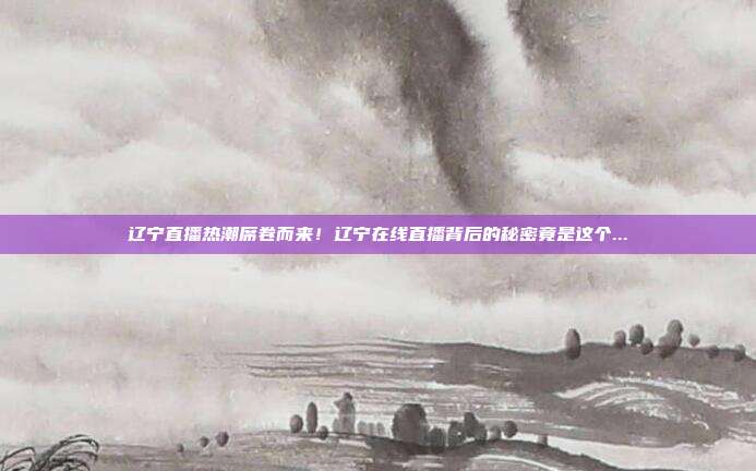 辽宁直播热潮席卷而来！辽宁在线直播背后的秘密竟是这个...