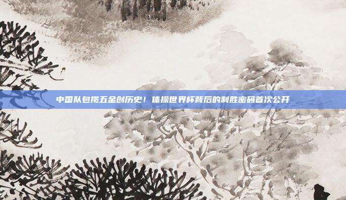 中国队包揽五金创历史！体操世界杯背后的制胜密码首次公开