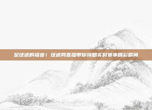 足球迷的福音！球迷网直播带你领略实时赛事精彩瞬间