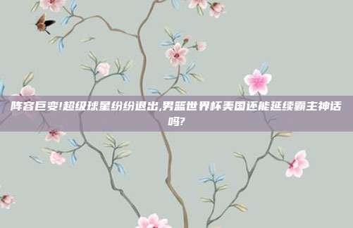 阵容巨变!超级球星纷纷退出,男篮世界杯美国还能延续霸主神话吗?