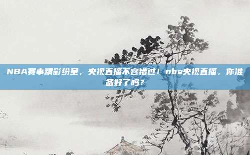 NBA赛事精彩纷呈，央视直播不容错过！nba央视直播，你准备好了吗？