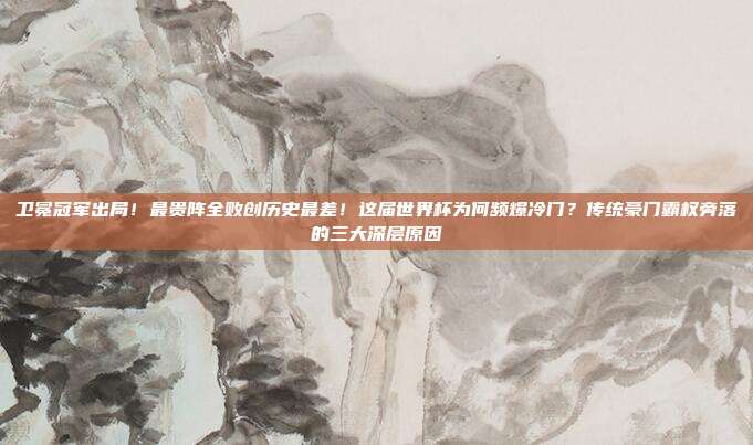 卫冕冠军出局！最贵阵全败创历史最差！这届世界杯为何频爆冷门？传统豪门霸权旁落的三大深层原因