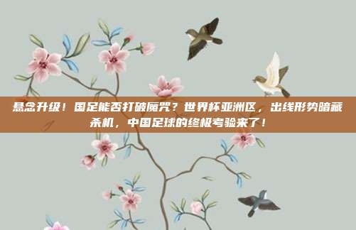 悬念升级！国足能否打破魔咒？世界杯亚洲区，出线形势暗藏杀机，中国足球的终极考验来了！