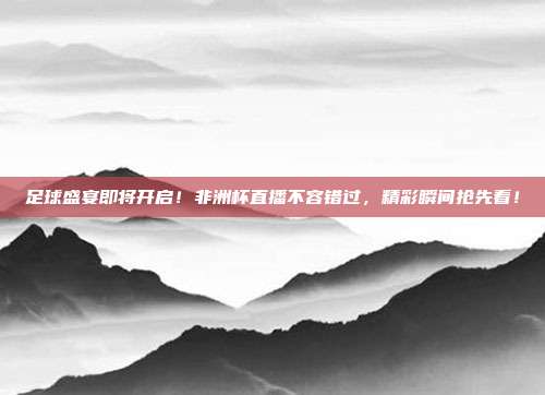 足球盛宴即将开启！非洲杯直播不容错过，精彩瞬间抢先看！