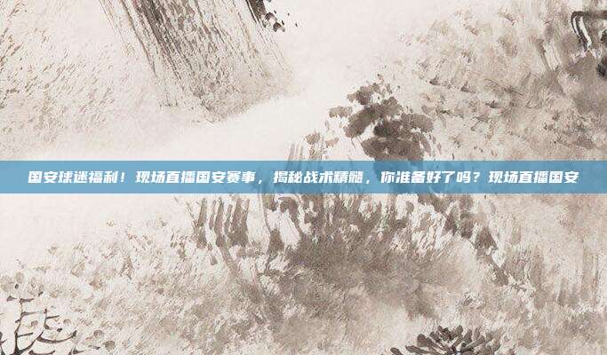 国安球迷福利！现场直播国安赛事，揭秘战术精髓，你准备好了吗？现场直播国安