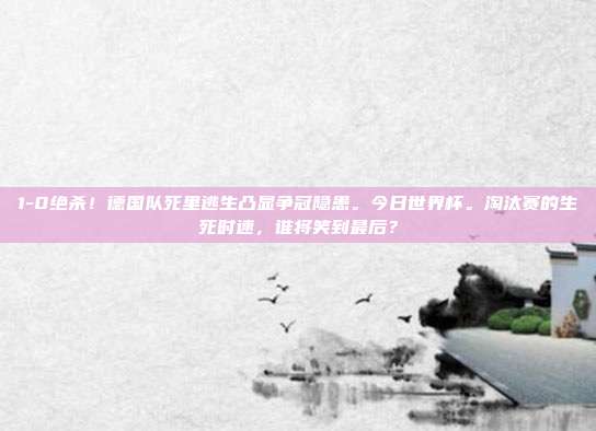 1-0绝杀！德国队死里逃生凸显争冠隐患。今日世界杯。淘汰赛的生死时速，谁将笑到最后？