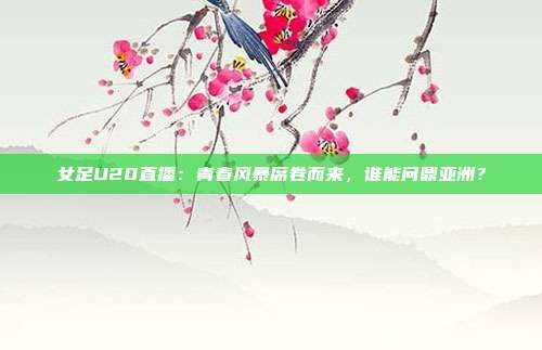 女足U20直播：青春风暴席卷而来，谁能问鼎亚洲？