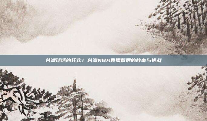 台湾球迷的狂欢！台湾NBA直播背后的故事与挑战