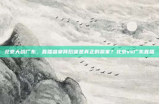 北京大战广东，直播盛宴背后谁是真正的赢家？北京vs广东直播