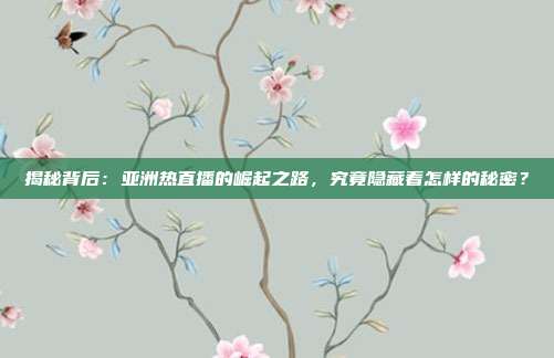 揭秘背后：亚洲热直播的崛起之路，究竟隐藏着怎样的秘密？