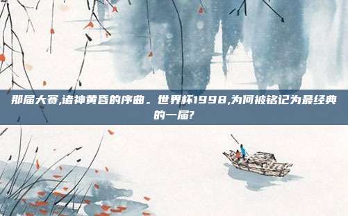 那届大赛,诸神黄昏的序曲。世界杯1998,为何被铭记为最经典的一届?