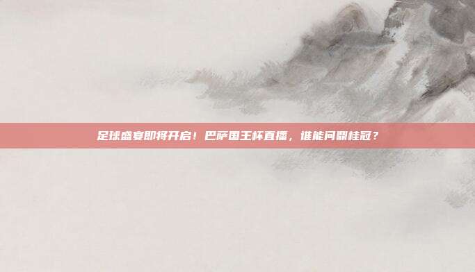 足球盛宴即将开启！巴萨国王杯直播，谁能问鼎桂冠？