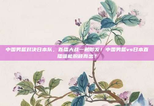 中国男篮对决日本队，直播大战一触即发！中国男篮vs日本直播谁能脱颖而出？