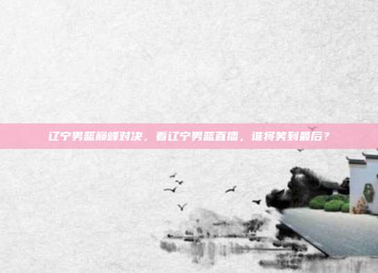 辽宁男篮巅峰对决，看辽宁男篮直播，谁将笑到最后？
