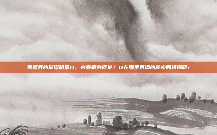 直播界的璀璨明星tt，究竟藏身何处？tt在哪里直播的秘密即将揭晓！