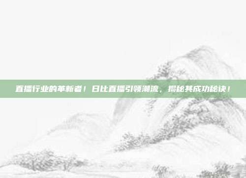 直播行业的革新者！日比直播引领潮流，揭秘其成功秘诀！