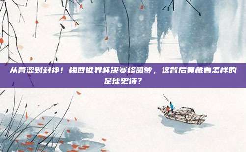 从青涩到封神！梅西世界杯决赛终圆梦，这背后竟藏着怎样的足球史诗？