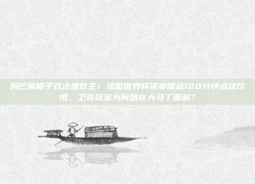 姆巴佩帽子戏法难救主！法国世界杯决赛鏖战120分钟点球饮恨，卫冕冠军为何倒在大马丁面前？