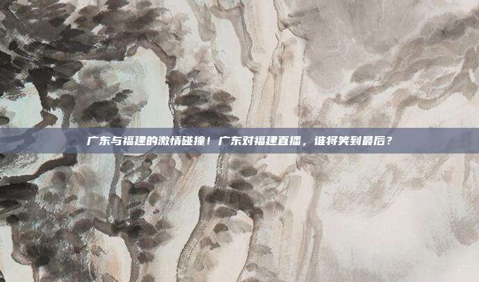 广东与福建的激情碰撞！广东对福建直播，谁将笑到最后？