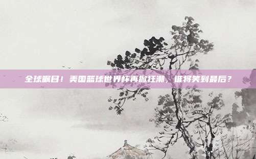全球瞩目！美国篮球世界杯再掀狂潮，谁将笑到最后？