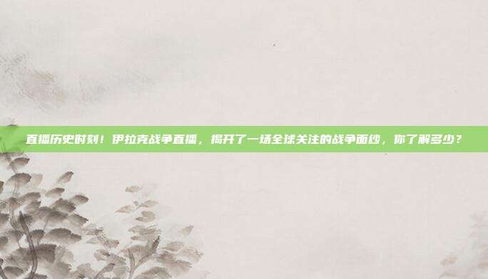 直播历史时刻！伊拉克战争直播，揭开了一场全球关注的战争面纱，你了解多少？