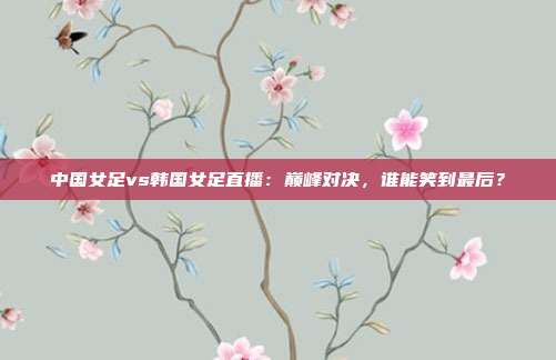 中国女足vs韩国女足直播：巅峰对决，谁能笑到最后？