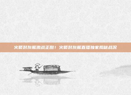 火箭对灰熊激战正酣！火箭对灰熊直播独家揭秘战况