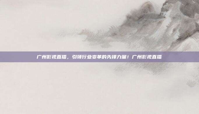 广州影视直播，引领行业变革的先锋力量！广州影视直播