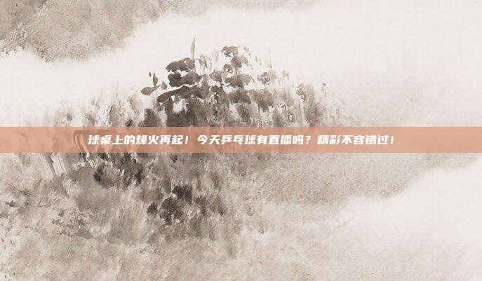 球桌上的烽火再起！今天乒乓球有直播吗？精彩不容错过！