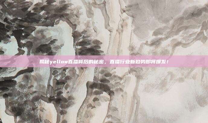 揭秘yellow直播背后的秘密，直播行业新趋势即将爆发！