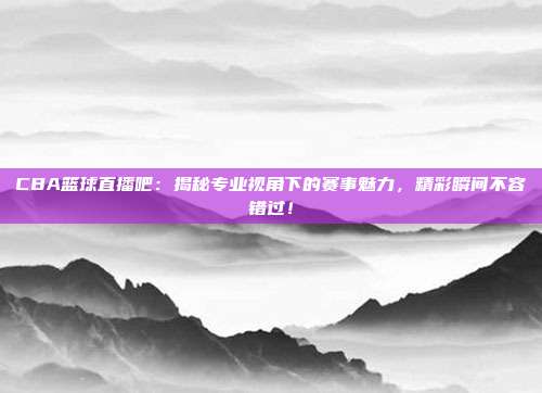 CBA篮球直播吧：揭秘专业视角下的赛事魅力，精彩瞬间不容错过！
