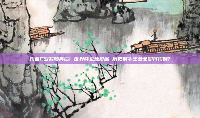 梅西C罗紧随其后! 世界杯进球排名 历史射手王悬念即将揭晓?