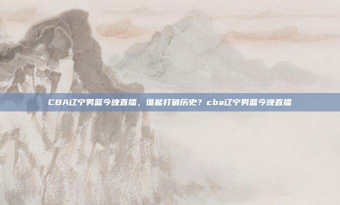 CBA辽宁男篮今晚直播，谁能打破历史？cba辽宁男篮今晚直播