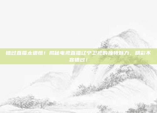 错过直播太遗憾！揭秘电视直播辽宁卫视的独特魅力，精彩不容错过！