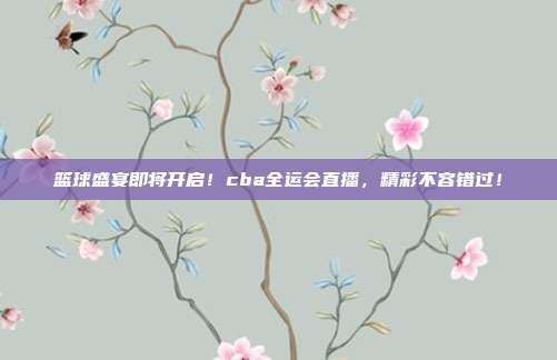篮球盛宴即将开启！cba全运会直播，精彩不容错过！