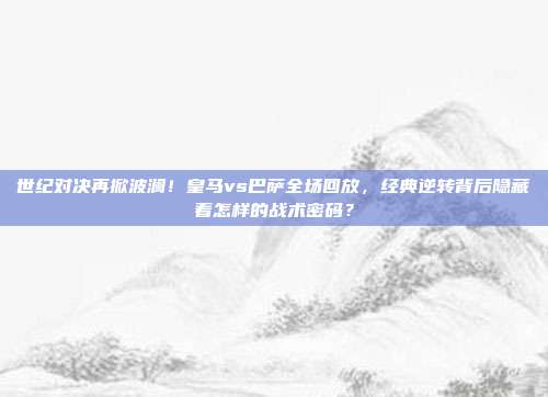 世纪对决再掀波澜！皇马vs巴萨全场回放，经典逆转背后隐藏着怎样的战术密码？