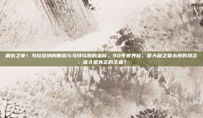 复仇之夜！马拉多纳的眼泪与马特乌斯的金杯。90年世界杯，意大利之夏永恒的悬念：谁才是真正的王者？