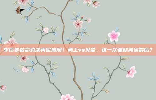 季后赛宿命对决再掀波澜！勇士vs火箭，这一次谁能笑到最后？