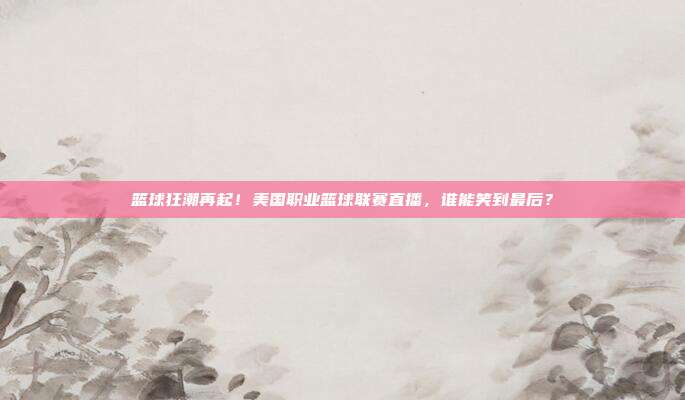 篮球狂潮再起！美国职业篮球联赛直播，谁能笑到最后？