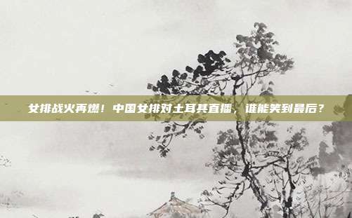 女排战火再燃！中国女排对土耳其直播，谁能笑到最后？