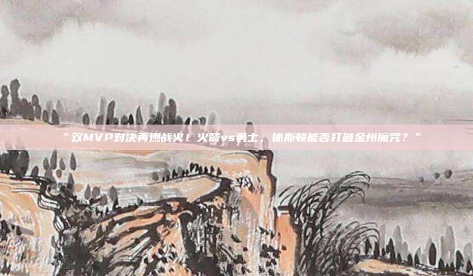 “双MVP对决再燃战火！火箭vs勇士，休斯顿能否打破金州魔咒？”