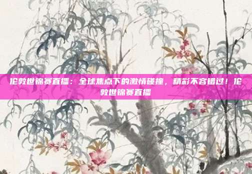 伦敦世锦赛直播：全球焦点下的激情碰撞，精彩不容错过！伦敦世锦赛直播