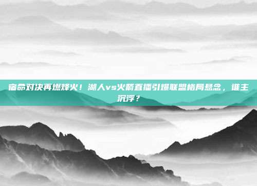 宿命对决再燃烽火！湖人vs火箭直播引爆联盟格局悬念，谁主沉浮？