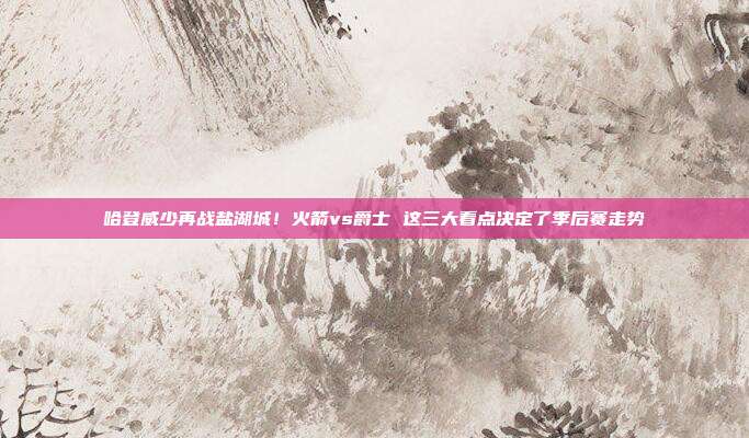 哈登威少再战盐湖城！火箭vs爵士 这三大看点决定了季后赛走势